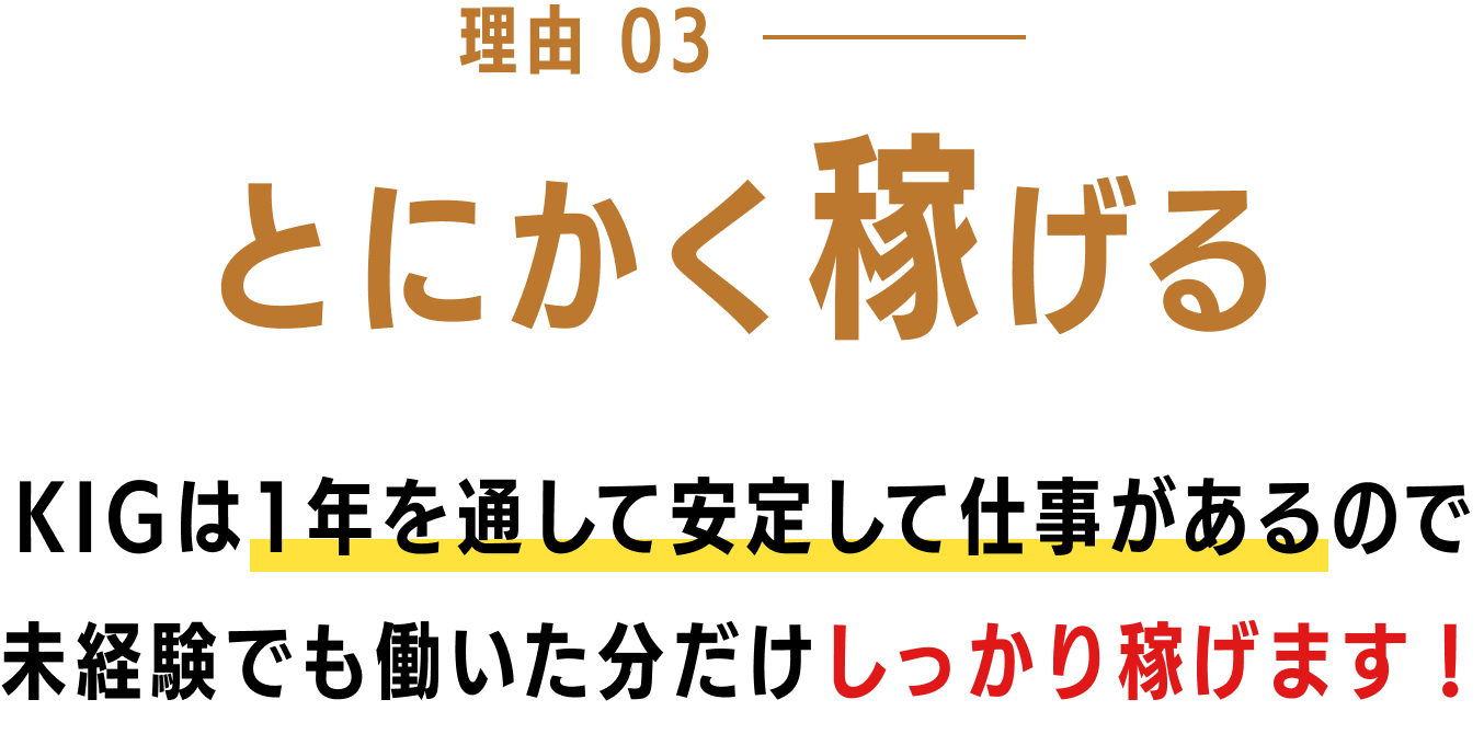 理由03 とにかく稼げる KIGは1年を通して安定して仕事があるので未経験でも働いた分だけしっかり稼げます！